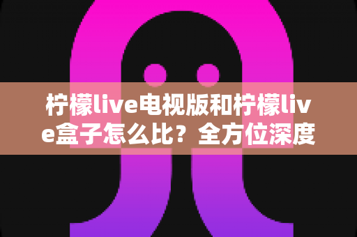 柠檬live电视版和柠檬live盒子怎么比?全方位深度对比帮你选出最佳观影方案 柠檬live电视版和柠檬live盒子怎么比?全方位深度对比帮你选出最佳观影方案