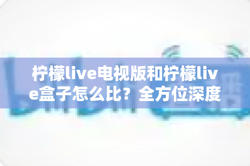柠檬live电视版和柠檬live盒子怎么比?全方位深度对比帮你选出最佳观影方案 柠檬live电视版和柠檬live盒子怎么比?全方位深度对比帮你选出最佳观影方案