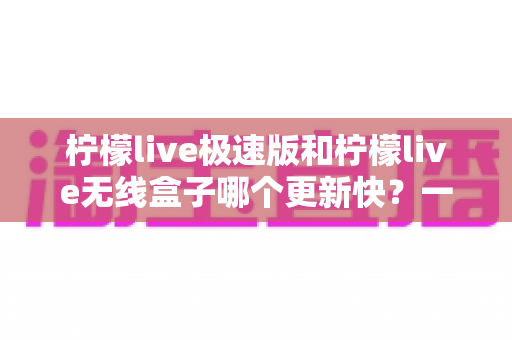 柠檬live极速版和柠檬live无线盒子哪个更新快？一文读懂两者更新差异与使用建议