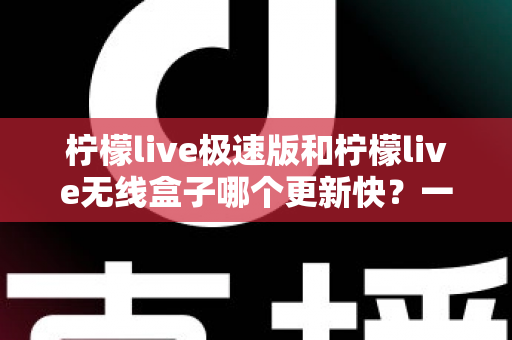 柠檬live极速版和柠檬live无线盒子哪个更新快？一文读懂两者更新差异与使用建议