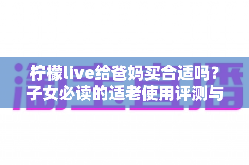 柠檬live给爸妈买合适吗？子女必读的适老使用评测与避坑指南