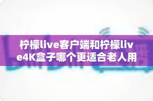 柠檬live客户端和柠檬live4K盒子哪个更适合老人用?全面对比分析与选购指南 柠檬live客户端和柠檬live4K盒子哪个更适合老人用?全面对比分析与选购指南