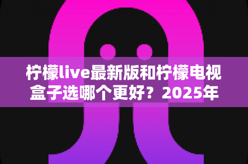 柠檬live最新版和柠檬电视盒子选哪个更好?2025年最新深度对比与避坑选购指南 柠檬live最新版和柠檬电视盒子选哪个更好?2025年最新深度对比与避坑选购指南