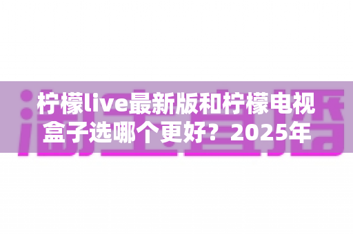 柠檬live最新版和柠檬电视盒子选哪个更好?2025年最新深度对比与避坑选购指南 柠檬live最新版和柠檬电视盒子选哪个更好?2025年最新深度对比与避坑选购指南