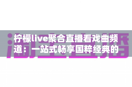 柠檬live聚合直播看戏曲频道：一站式畅享国粹经典的聚合直播观看指南