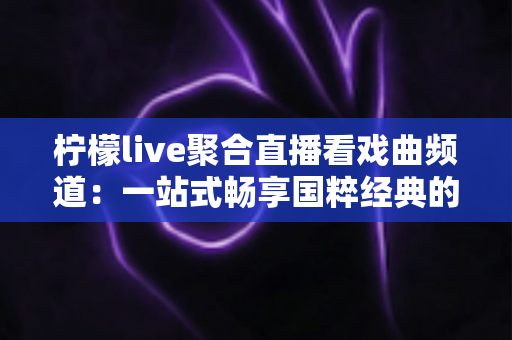 柠檬live聚合直播看戏曲频道：一站式畅享国粹经典的聚合直播观看指南
