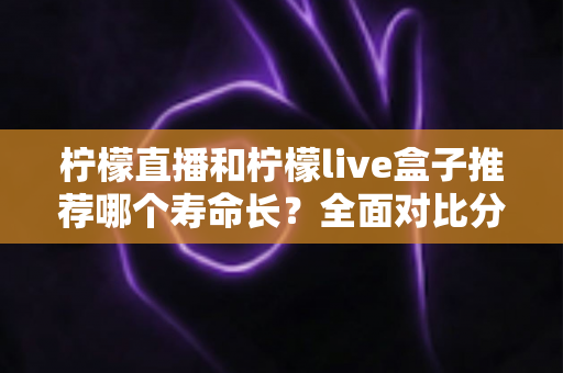 柠檬直播和柠檬live盒子推荐哪个寿命长？全面对比分析与选购避坑指南