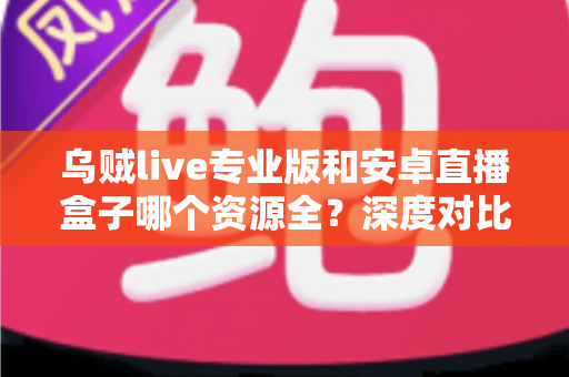 乌贼live专业版和安卓直播盒子哪个资源全？深度对比分析与选购避坑指南