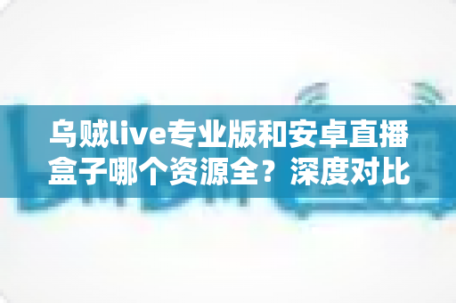 乌贼live专业版和安卓直播盒子哪个资源全？深度对比分析与选购避坑指南