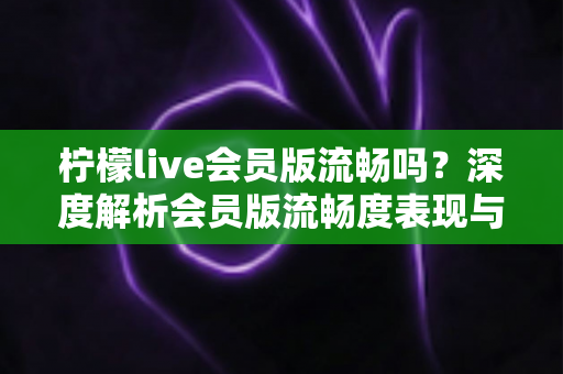 柠檬live会员版流畅吗?深度解析会员版流畅度表现与实用优化技巧全指南 柠檬live会员版流畅吗?深度解析会员版流畅度表现与实用优化技巧全指南