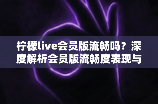 柠檬live会员版流畅吗?深度解析会员版流畅度表现与实用优化技巧全指南 柠檬live会员版流畅吗?深度解析会员版流畅度表现与实用优化技巧全指南