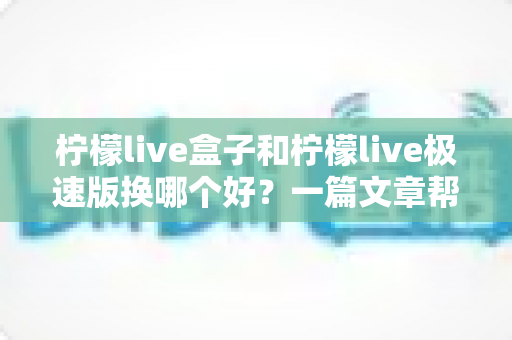 柠檬live盒子和柠檬live极速版换哪个好？一篇文章帮你彻底搞懂两款版本的区别与选择