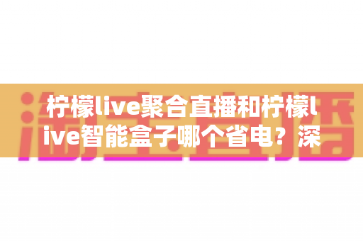 柠檬live聚合直播和柠檬live智能盒子哪个省电?深度解析功耗差异与最省钱的观看方案 柠檬live聚合直播和柠檬live智能盒子哪个省电?深度解析功耗差异与最省钱的观看方案