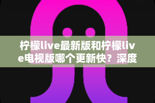 柠檬live最新版和柠檬live电视版哪个更新快？深度对比解析与实用更新指南