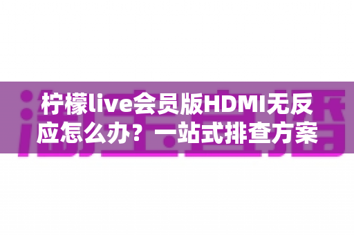 柠檬live会员版HDMI无反应怎么办？一站式排查方案与实用解决技巧全解析