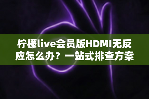 柠檬live会员版HDMI无反应怎么办？一站式排查方案与实用解决技巧全解析