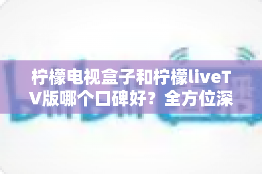 柠檬电视盒子和柠檬liveTV版哪个口碑好?全方位深度对比评测,帮你选对不踩坑 柠檬电视盒子和柠檬liveTV版哪个口碑好?全方位深度对比评测,帮你选对不踩坑