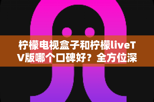 柠檬电视盒子和柠檬liveTV版哪个口碑好？全方位深度对比评测，帮你选对不踩坑