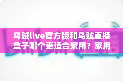 乌贼live官方版和乌贼直播盒子哪个更适合家用?家用场景深度对比与选购指南 乌贼live官方版和乌贼直播盒子哪个更适合家用?家用场景深度对比与选购指南