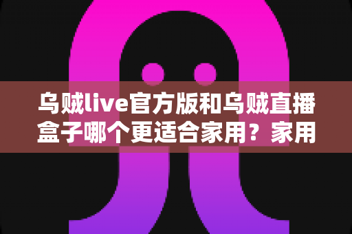 乌贼live官方版和乌贼直播盒子哪个更适合家用?家用场景深度对比与选购指南 乌贼live官方版和乌贼直播盒子哪个更适合家用?家用场景深度对比与选购指南