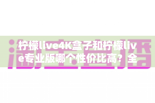 柠檬live4K盒子和柠檬live专业版哪个性价比高？全面对比解析助你明智选购