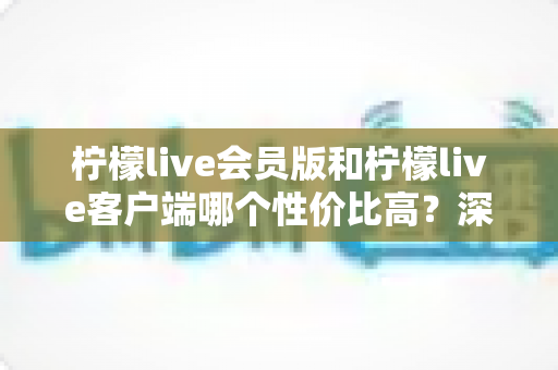 柠檬live会员版和柠檬live客户端哪个性价比高？深度对比评测帮你做出明智选择