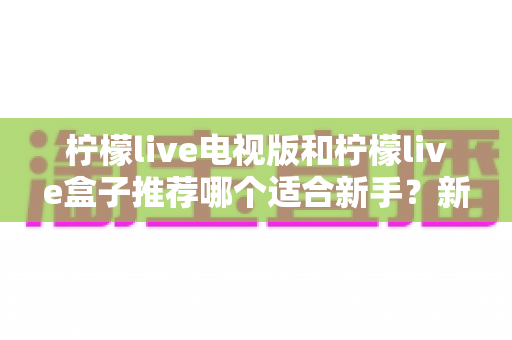 柠檬live电视版和柠檬live盒子推荐哪个适合新手?新手选购与安装全攻略 柠檬live电视版和柠檬live盒子推荐哪个适合新手?新手选购与安装全攻略