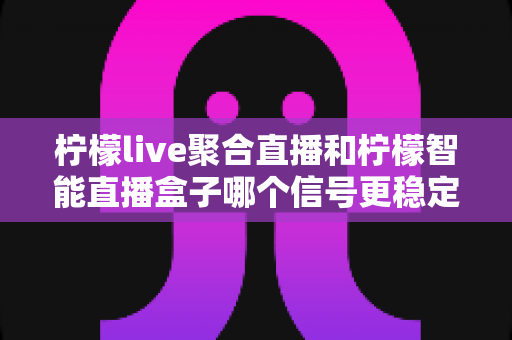 柠檬live聚合直播和柠檬智能直播盒子哪个信号更稳定？全面深度对比解析助你选出最佳观看方案