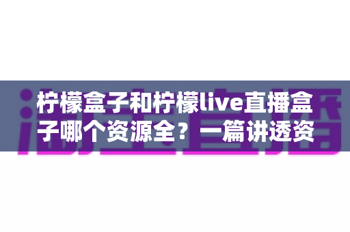 柠檬盒子和柠檬live直播盒子哪个资源全？一篇讲透资源对比与选购建议的实用指南