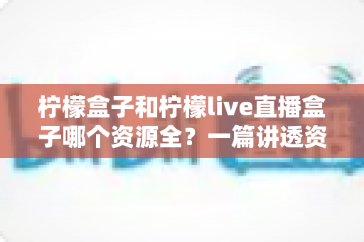 柠檬盒子和柠檬live直播盒子哪个资源全？一篇讲透资源对比与选购建议的实用指南