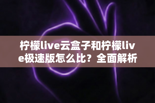 柠檬live云盒子和柠檬live极速版怎么比?全面解析两大版本差异,帮你选出最适合的那一款 柠檬live云盒子和柠檬live极速版怎么比?全面解析两大版本差异,帮你选出最适合的那一款