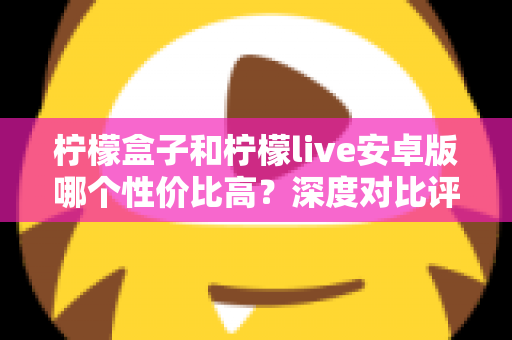 柠檬盒子和柠檬live安卓版哪个性价比高？深度对比评测助你选对不选贵