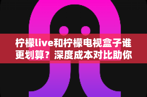 柠檬live和柠檬电视盒子谁更划算？深度成本对比助你花对每一分钱
