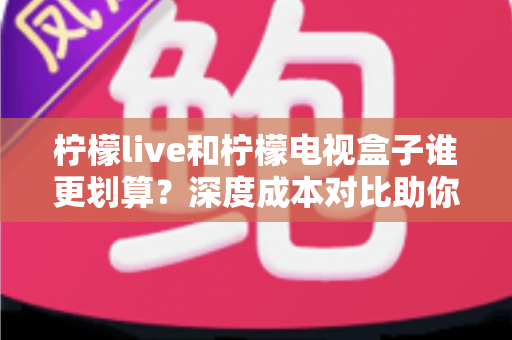 柠檬live和柠檬电视盒子谁更划算？深度成本对比助你花对每一分钱