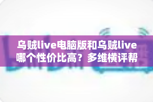乌贼live电脑版和乌贼live哪个性价比高?多维横评帮你把钱花在刀刃上 乌贼live电脑版和乌贼live哪个性价比高?多维横评帮你把钱花在刀刃上