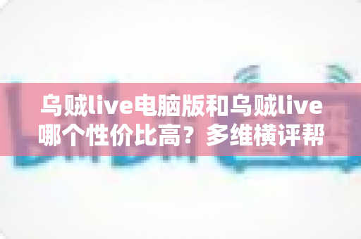 乌贼live电脑版和乌贼live哪个性价比高？多维横评帮你把钱花在刀刃上