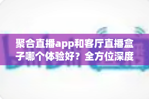 聚合直播app和客厅直播盒子哪个体验好？全方位深度对比解析，助你找到最佳观播方案