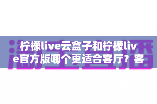 柠檬live云盒子和柠檬live官方版哪个更适合客厅？客厅大屏观影方案深度对比与选购指南