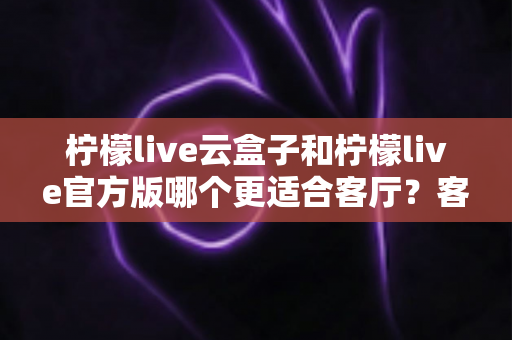 柠檬live云盒子和柠檬live官方版哪个更适合客厅？客厅大屏观影方案深度对比与选购指南