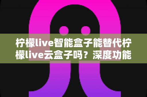 柠檬live智能盒子能替代柠檬live云盒子吗?深度功能对比与选购全指南 柠檬live智能盒子能替代柠檬live云盒子吗?深度功能对比与选购全指南