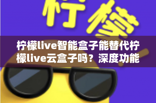 柠檬live智能盒子能替代柠檬live云盒子吗?深度功能对比与选购全指南 柠檬live智能盒子能替代柠檬live云盒子吗?深度功能对比与选购全指南
