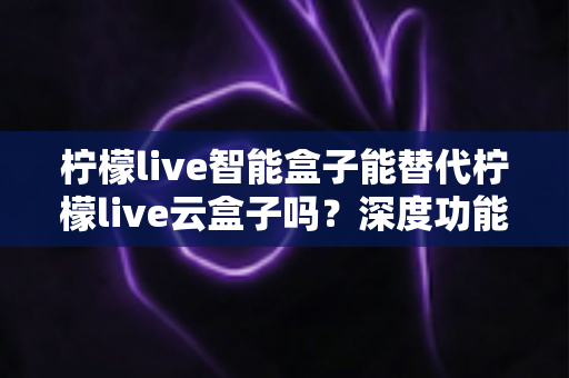 柠檬live智能盒子能替代柠檬live云盒子吗？深度功能对比与选购全指南