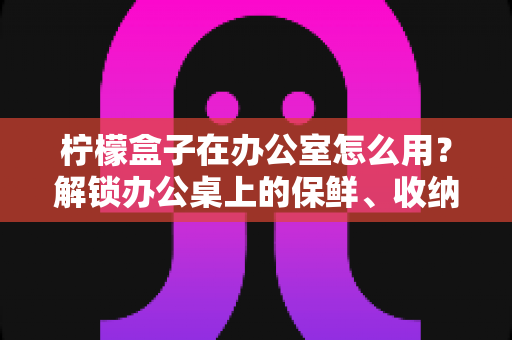 柠檬盒子在办公室怎么用?解锁办公桌上的保鲜、收纳与健康饮水新姿势 柠檬盒子在办公室怎么用?解锁办公桌上的保鲜、收纳与健康饮水新姿势