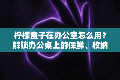 柠檬盒子在办公室怎么用？解锁办公桌上的保鲜、收纳与健康饮水新姿势