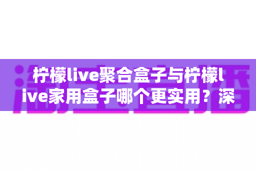 柠檬live聚合盒子与柠檬live家用盒子哪个更实用？深度对比评测帮你选对不选贵