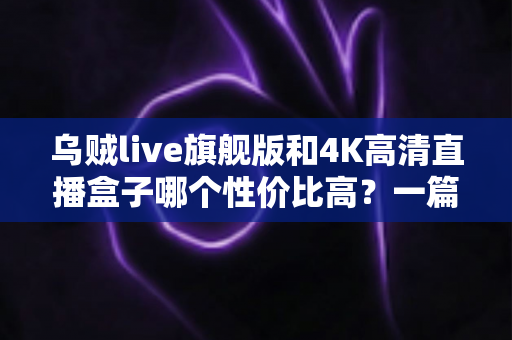 乌贼live旗舰版和4K高清直播盒子哪个性价比高？一篇文章帮你算清这笔账