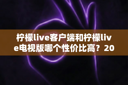 柠檬live客户端和柠檬live电视版哪个性价比高?2025最新深度对比评测与省钱选购指南 柠檬live客户端和柠檬live电视版哪个性价比高?2025最新深度对比评测与省钱选购指南