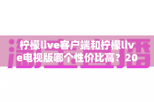 柠檬live客户端和柠檬live电视版哪个性价比高?2025最新深度对比评测与省钱选购指南 柠檬live客户端和柠檬live电视版哪个性价比高?2025最新深度对比评测与省钱选购指南