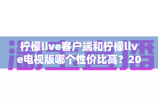 柠檬live客户端和柠檬live电视版哪个性价比高?2025最新深度对比评测与省钱选购指南 柠檬live客户端和柠檬live电视版哪个性价比高?2025最新深度对比评测与省钱选购指南