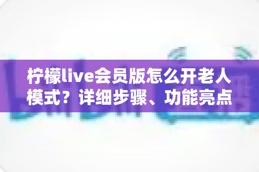 柠檬live会员版怎么开老人模式?详细步骤、功能亮点与常见问题全解析 柠檬live会员版怎么开老人模式?详细步骤、功能亮点与常见问题全解析